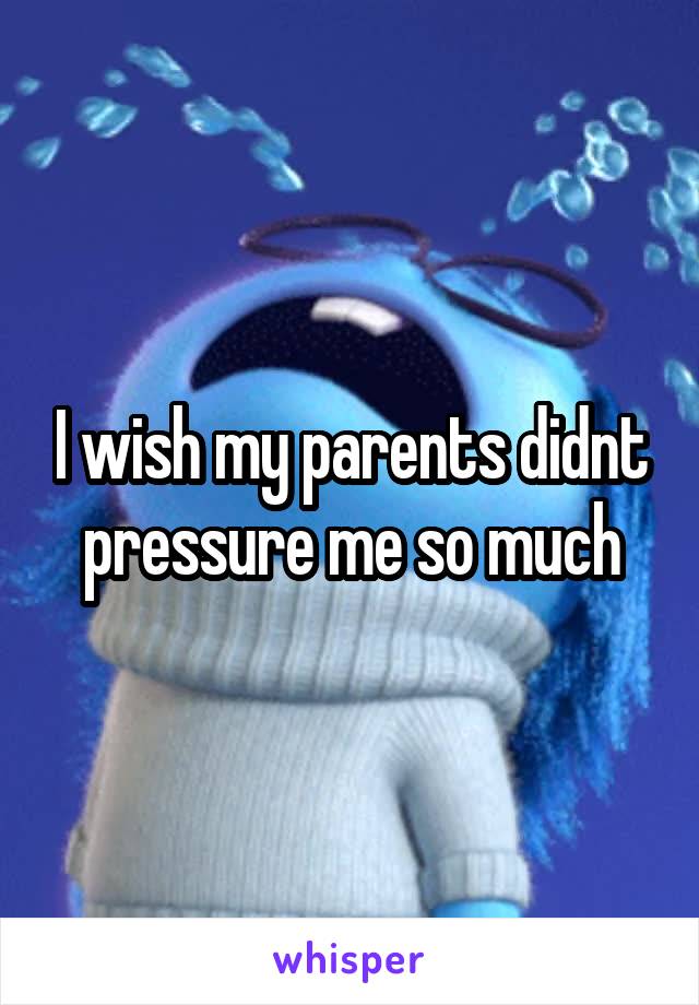 I wish my parents didnt pressure me so much