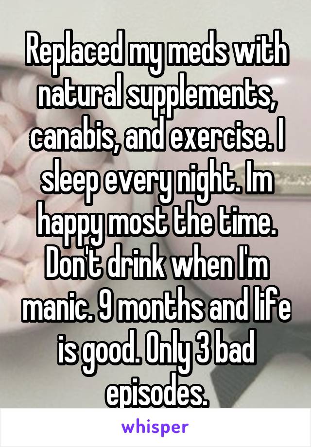 Replaced my meds with natural supplements, canabis, and exercise. I sleep every night. Im happy most the time. Don't drink when I'm manic. 9 months and life is good. Only 3 bad episodes.