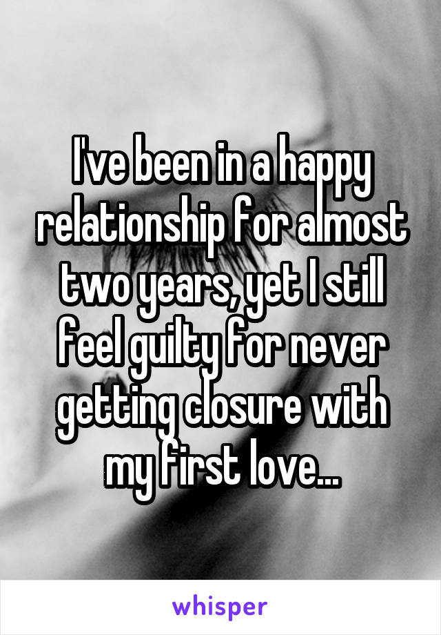 I've been in a happy relationship for almost two years, yet I still feel guilty for never getting closure with my first love...