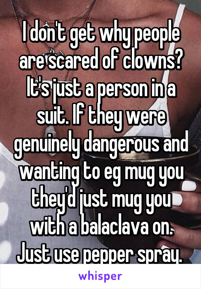 I don't get why people are scared of clowns? It's just a person in a suit. If they were genuinely dangerous and wanting to eg mug you they'd just mug you with a balaclava on. Just use pepper spray. 