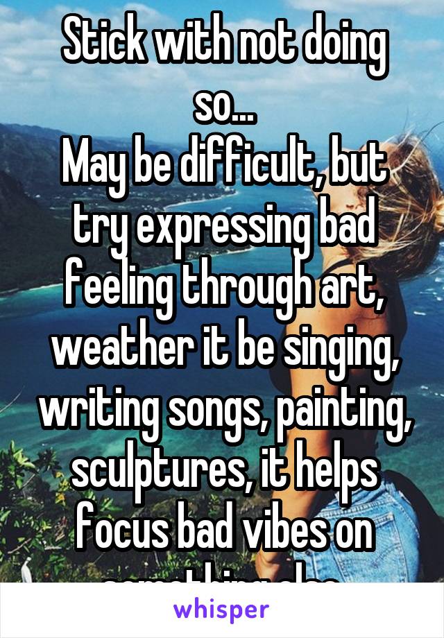 Stick with not doing so...
May be difficult, but try expressing bad feeling through art, weather it be singing, writing songs, painting, sculptures, it helps focus bad vibes on something else 