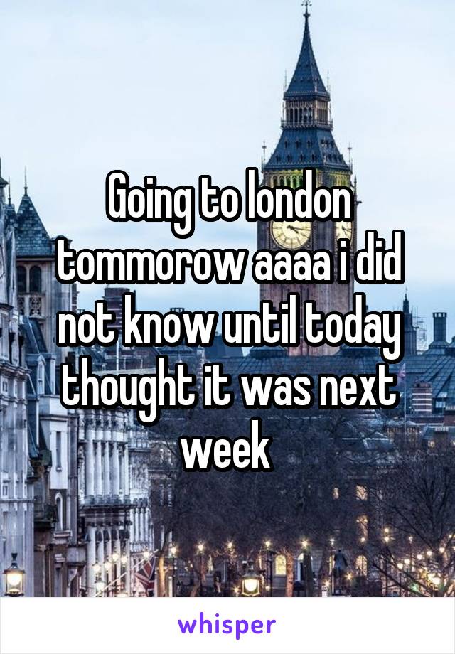 Going to london tommorow aaaa i did not know until today thought it was next week 