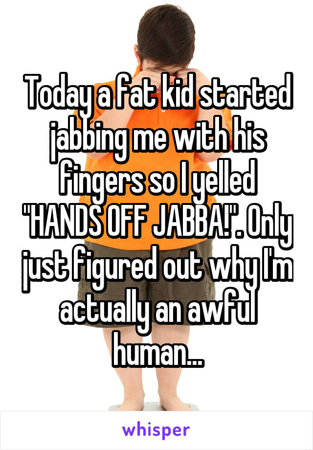 Today a fat kid started jabbing me with his fingers so I yelled "HANDS OFF JABBA!". Only just figured out why I'm actually an awful human...