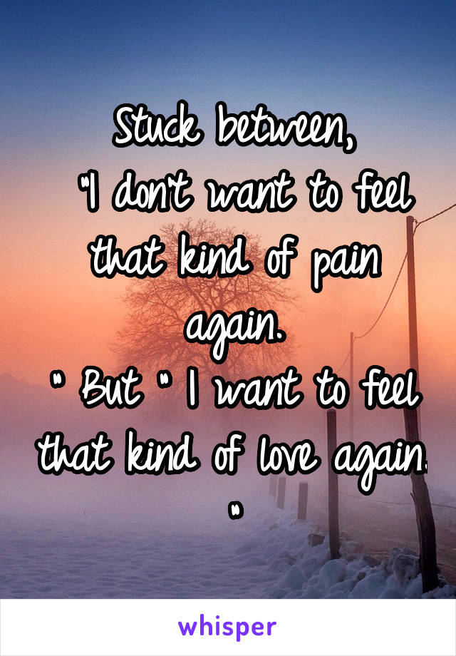 Stuck between,
 "I don't want to feel that kind of pain again.
" But " I want to feel that kind of love again. "