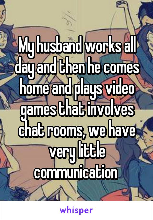 My husband works all day and then he comes home and plays video games that involves chat rooms, we have very little communication 