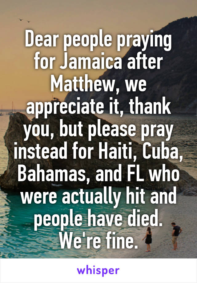 Dear people praying for Jamaica after Matthew, we appreciate it, thank you, but please pray instead for Haiti, Cuba, Bahamas, and FL who were actually hit and people have died. We're fine.
