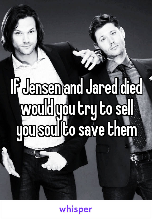 If Jensen and Jared died would you try to sell you soul to save them