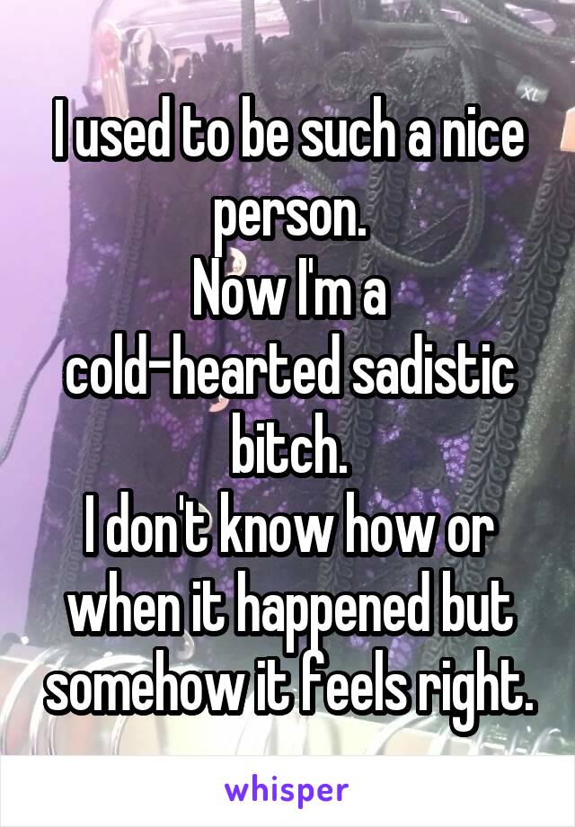 I used to be such a nice person.
Now I'm a cold-hearted sadistic bitch.
I don't know how or when it happened but somehow it feels right.