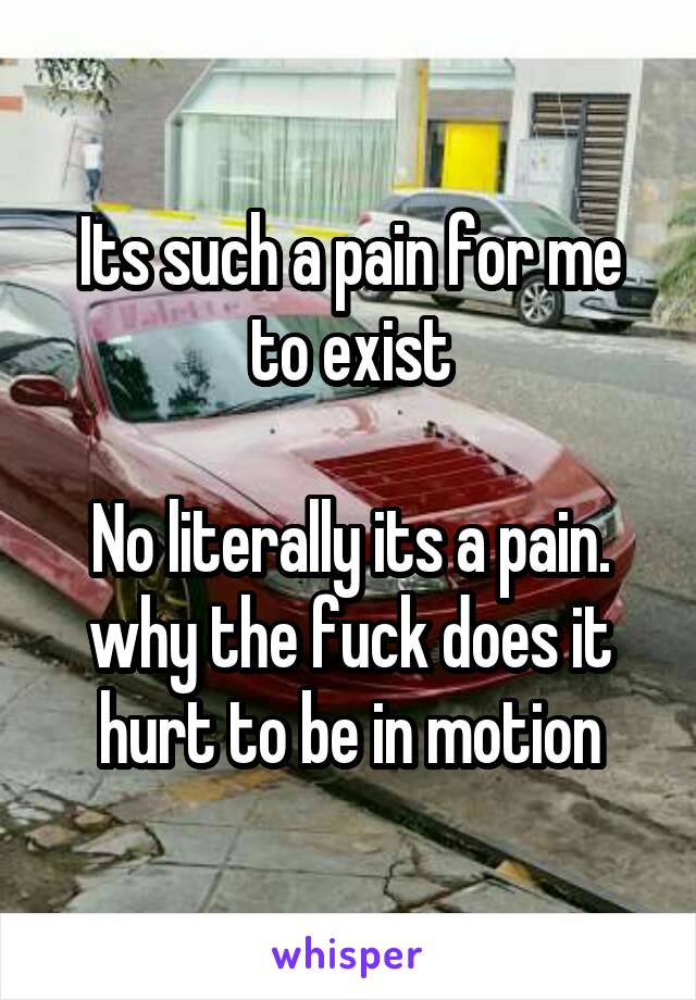 Its such a pain for me to exist

No literally its a pain. why the fuck does it hurt to be in motion