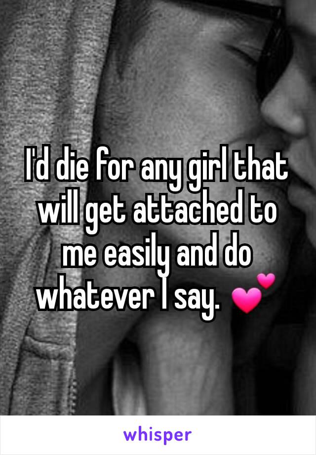 I'd die for any girl that will get attached to me easily and do whatever I say. 💕