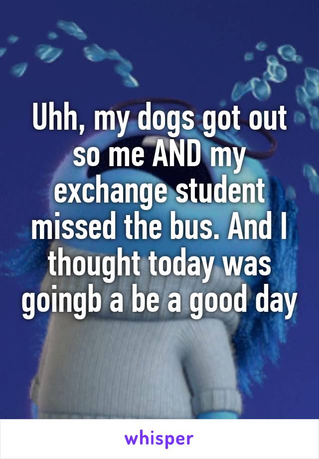 Uhh, my dogs got out so me AND my exchange student missed the bus. And I thought today was goingb a be a good day 
