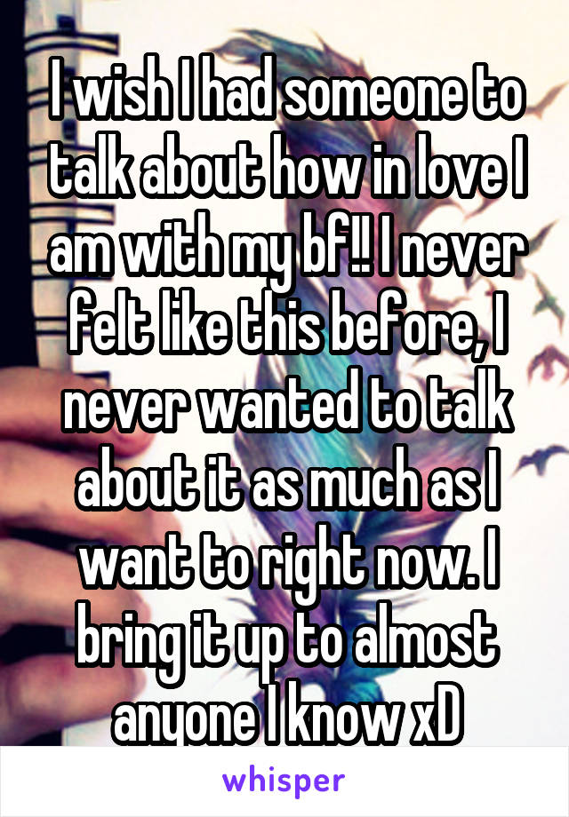 I wish I had someone to talk about how in love I am with my bf!! I never felt like this before, I never wanted to talk about it as much as I want to right now. I bring it up to almost anyone I know xD