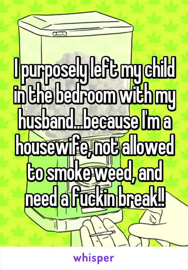 I purposely left my child in the bedroom with my husband...because I'm a housewife, not allowed to smoke weed, and need a fuckin break!!