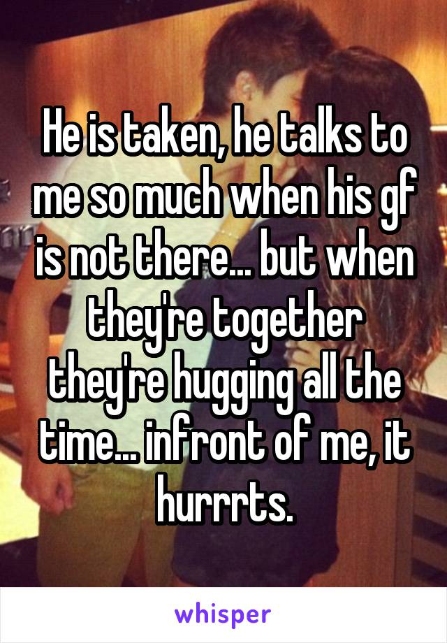 He is taken, he talks to me so much when his gf is not there... but when they're together they're hugging all the time... infront of me, it hurrrts.