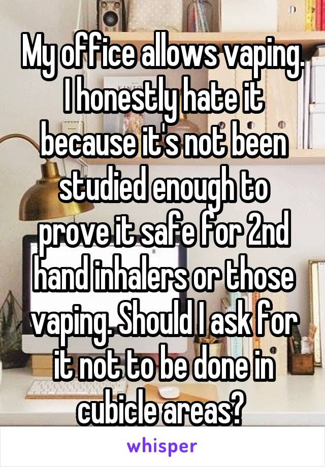 My office allows vaping. I honestly hate it because it's not been studied enough to prove it safe for 2nd hand inhalers or those vaping. Should I ask for it not to be done in cubicle areas? 