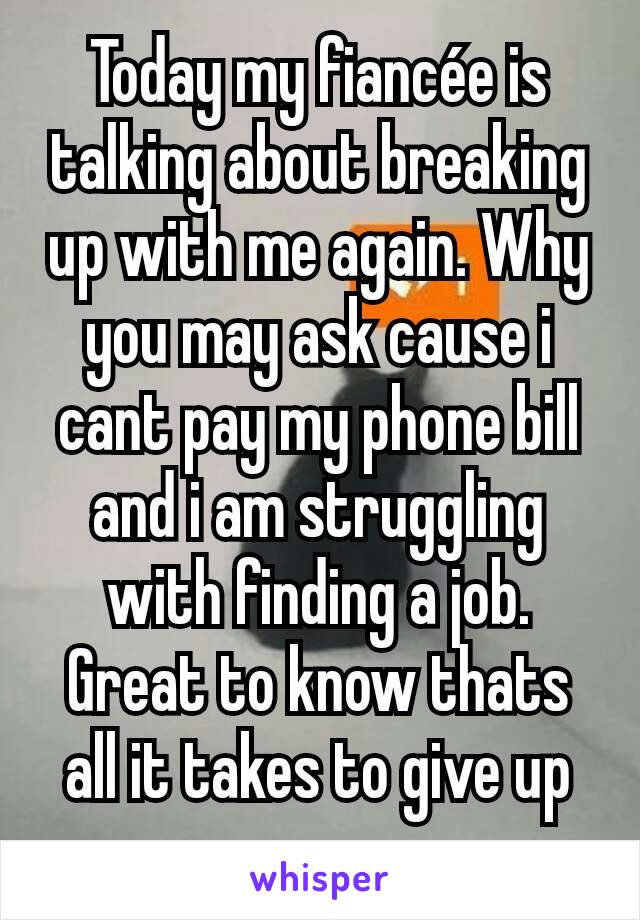 Today my fiancée is talking about breaking up with me again. Why you may ask cause i cant pay my phone bill and i am struggling with finding a job. Great to know thats all it takes to give up on us.