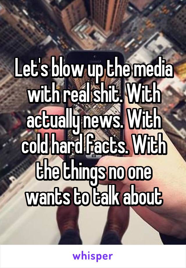 Let's blow up the media with real shit. With actually news. With cold hard facts. With the things no one wants to talk about