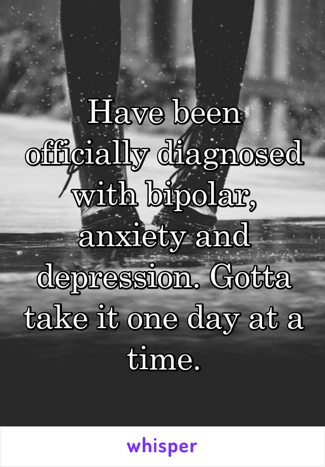 Have been officially diagnosed with bipolar, anxiety and depression. Gotta take it one day at a time.