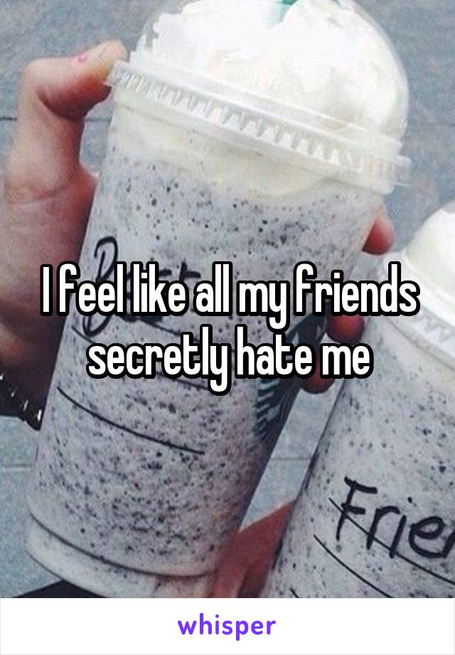 I feel like all my friends secretly hate me
