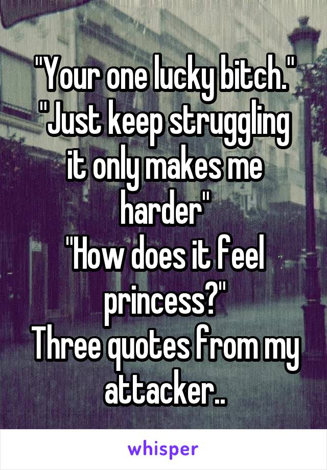"Your one lucky bitch."
"Just keep struggling it only makes me harder"
"How does it feel princess?"
Three quotes from my attacker..