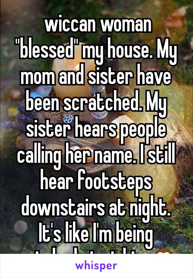  wiccan woman "blessed" my house. My mom and sister have been scratched. My sister hears people calling her name. I still hear footsteps downstairs at night. It's like I'm being watched at night. 🙈
