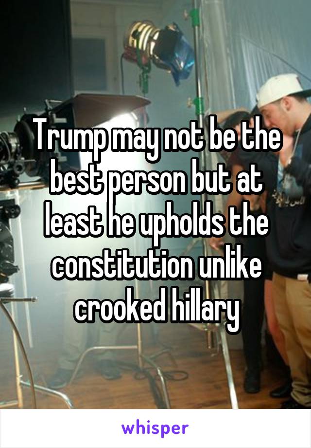Trump may not be the best person but at least he upholds the constitution unlike crooked hillary