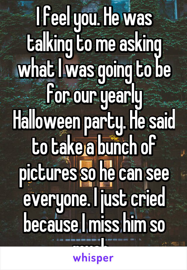 I feel you. He was talking to me asking what I was going to be for our yearly Halloween party. He said to take a bunch of pictures so he can see everyone. I just cried because I miss him so much. 
