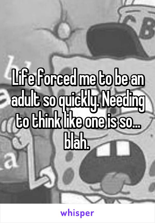 Life forced me to be an adult so quickly. Needing to think like one is so... blah. 
