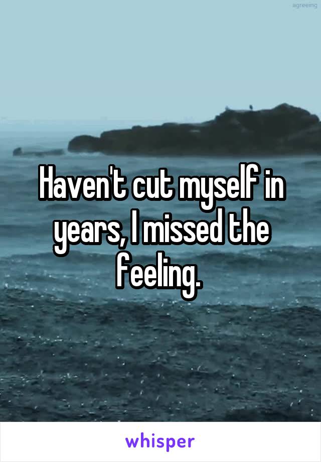 Haven't cut myself in years, I missed the feeling. 