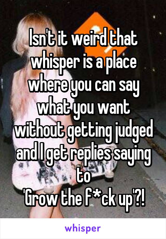Isn't it weird that whisper is a place where you can say what you want without getting judged and I get replies saying to
'Grow the f*ck up'?!