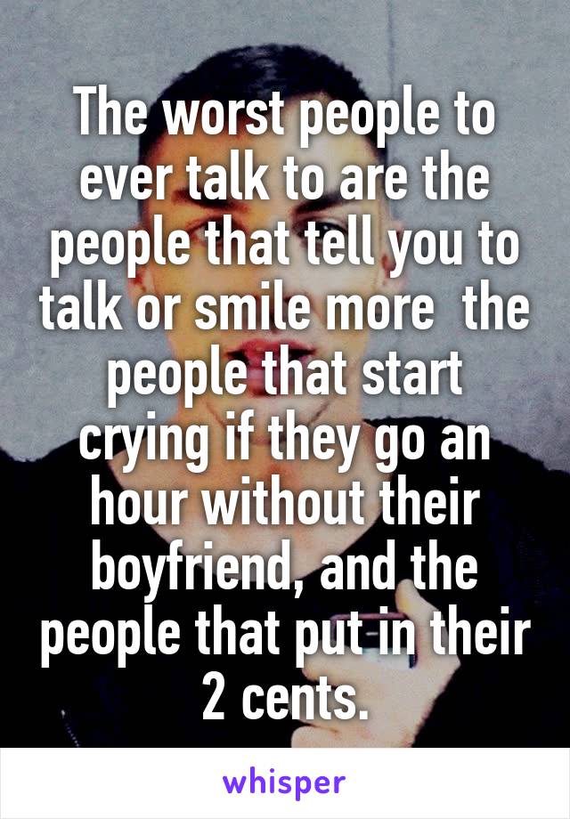 The worst people to ever talk to are the people that tell you to talk or smile more  the people that start crying if they go an hour without their boyfriend, and the people that put in their 2 cents.