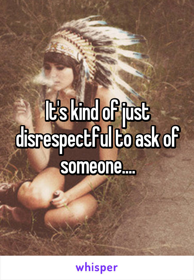 It's kind of just disrespectful to ask of someone....