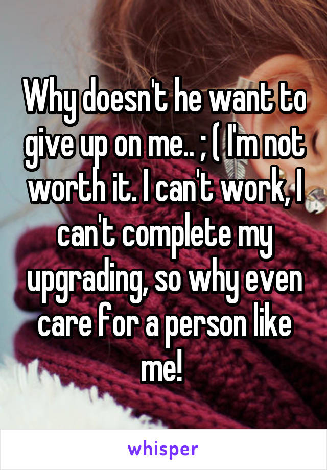 Why doesn't he want to give up on me.. ; ( I'm not worth it. I can't work, I can't complete my upgrading, so why even care for a person like me! 