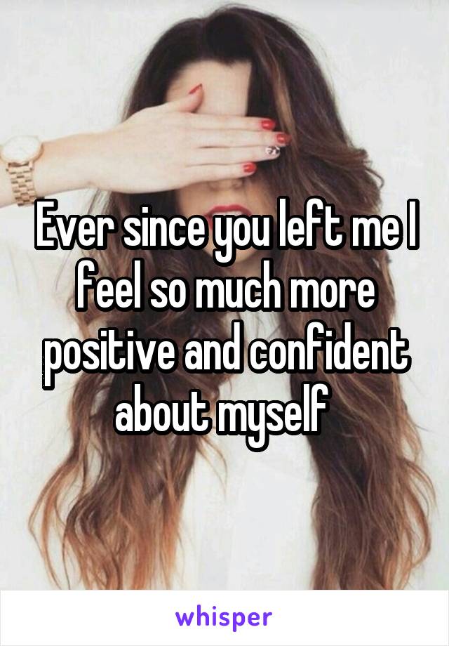 Ever since you left me I feel so much more positive and confident about myself 