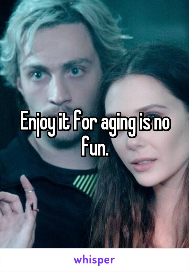 Enjoy it for aging is no fun.