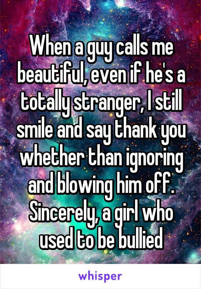 When a guy calls me beautiful, even if he's a totally stranger, I still smile and say thank you whether than ignoring and blowing him off.
Sincerely, a girl who used to be bullied
