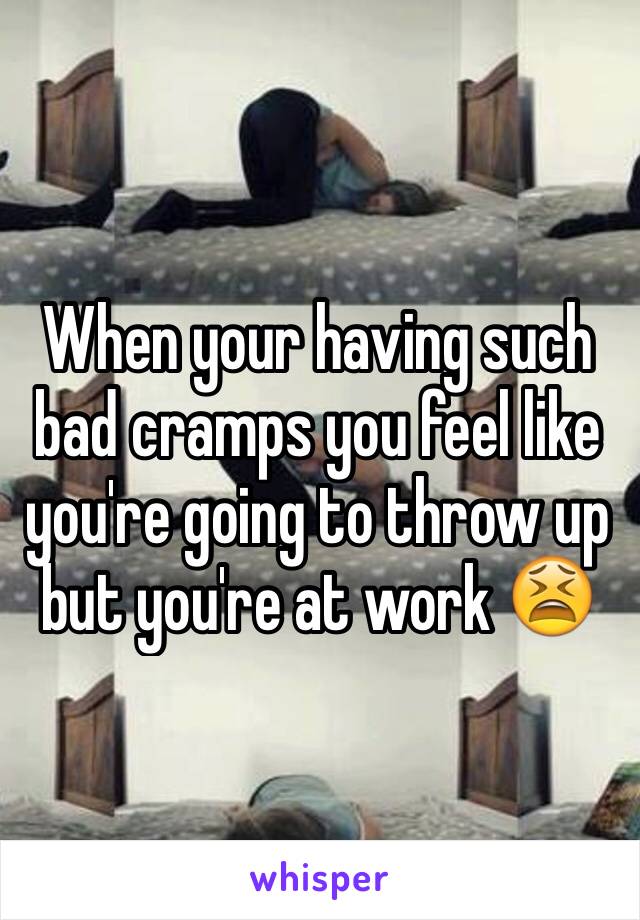 When your having such bad cramps you feel like you're going to throw up but you're at work 😫