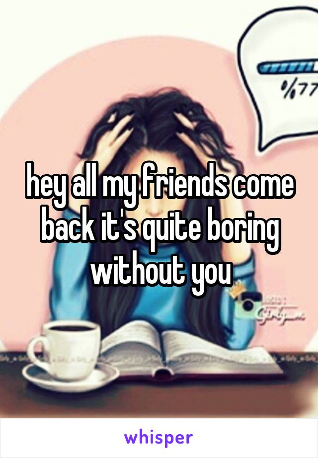 hey all my friends come back it's quite boring without you