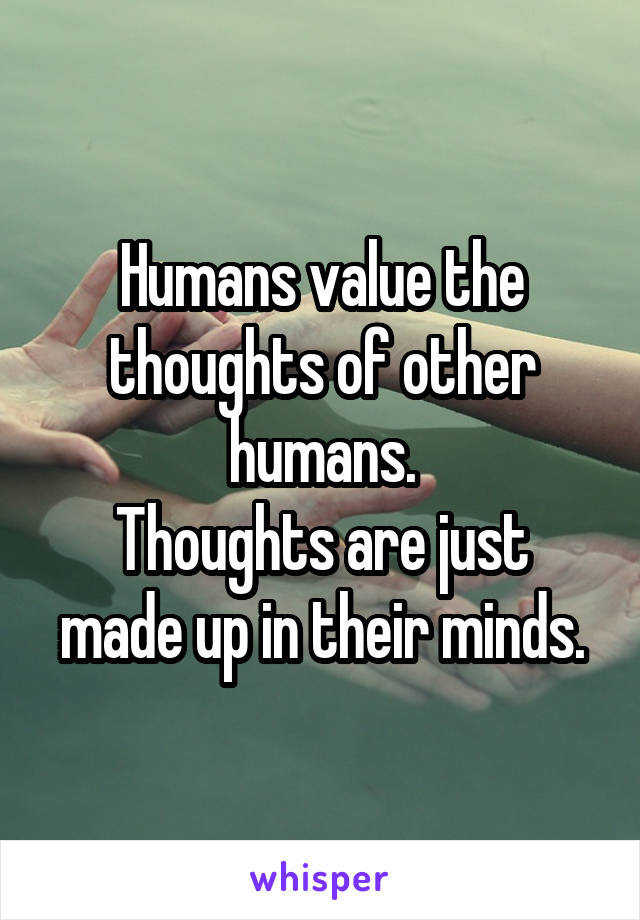 Humans value the thoughts of other humans.
Thoughts are just made up in their minds.