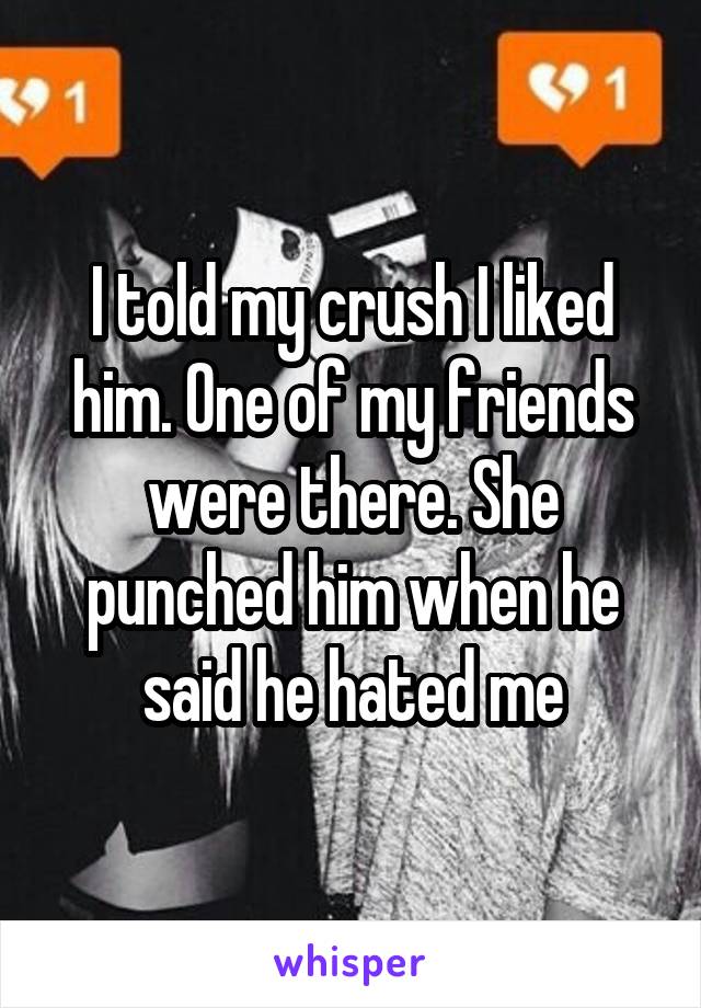 I told my crush I liked him. One of my friends were there. She punched him when he said he hated me