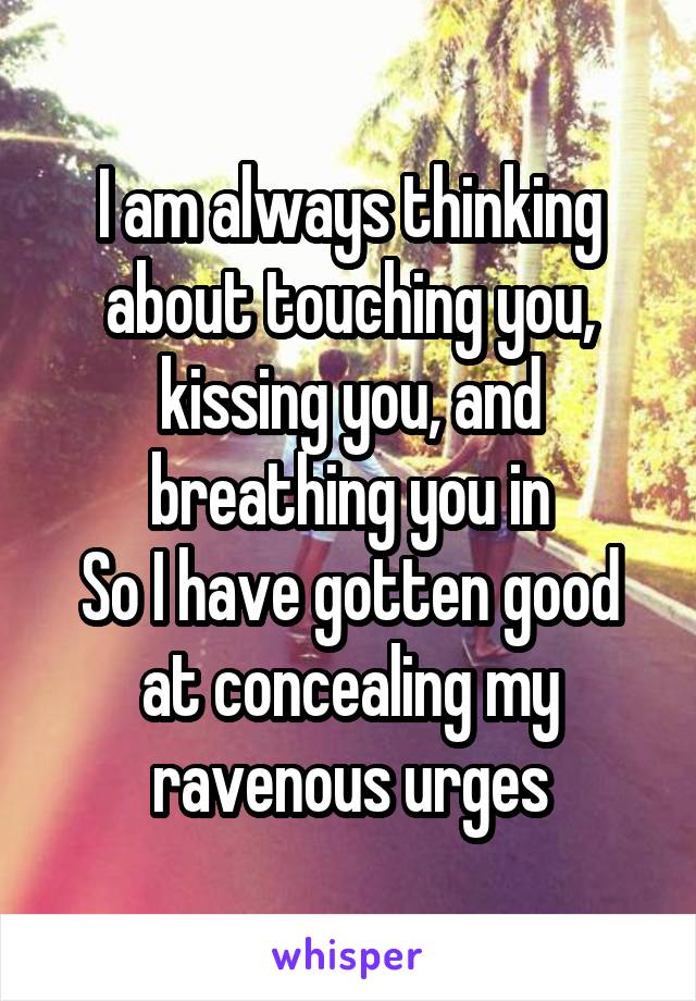 I am always thinking about touching you, kissing you, and breathing you in
So I have gotten good at concealing my ravenous urges