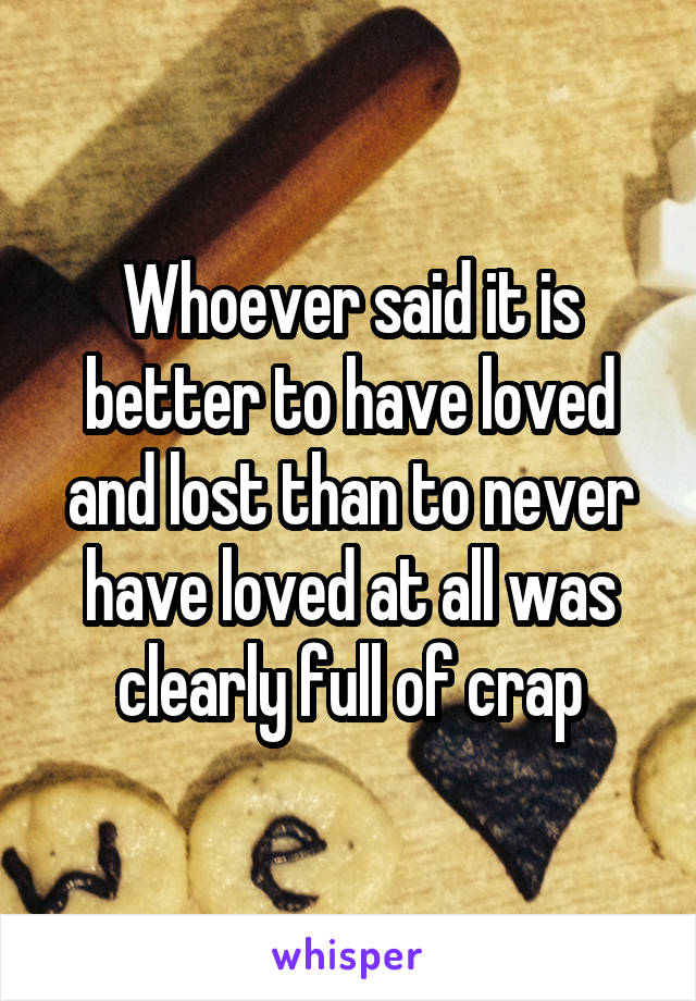 Whoever said it is better to have loved and lost than to never have loved at all was clearly full of crap