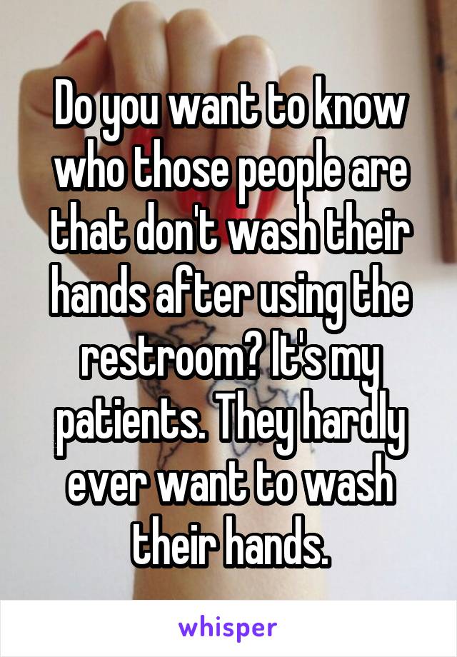 Do you want to know who those people are that don't wash their hands after using the restroom? It's my patients. They hardly ever want to wash their hands.