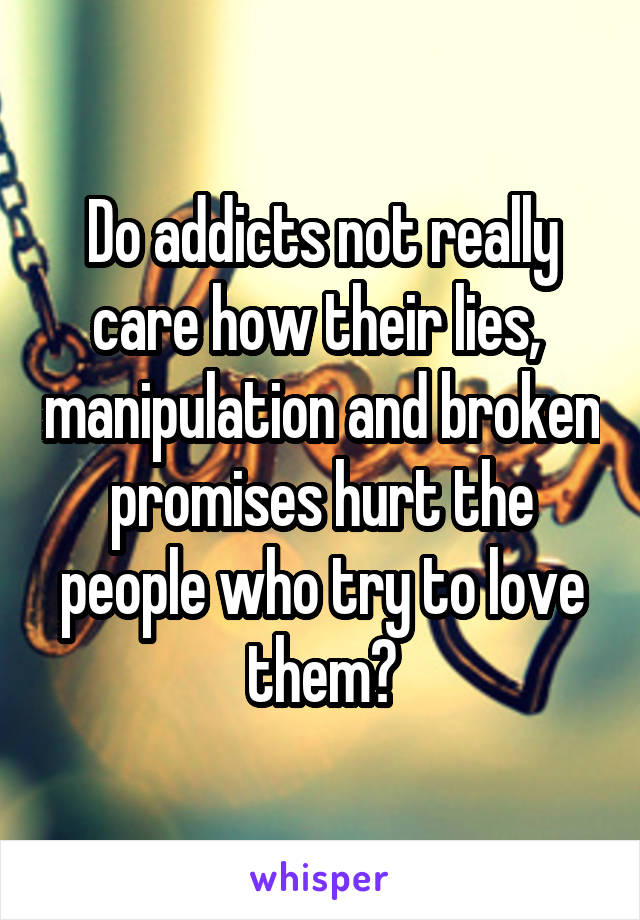 Do addicts not really care how their lies,  manipulation and broken promises hurt the people who try to love them?