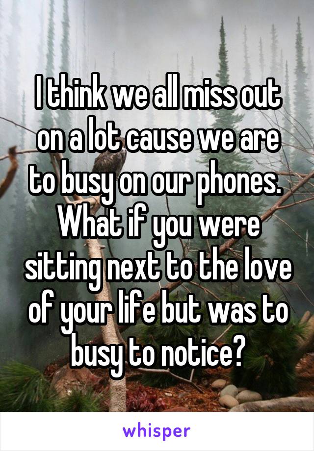 I think we all miss out on a lot cause we are to busy on our phones. 
What if you were sitting next to the love of your life but was to busy to notice?