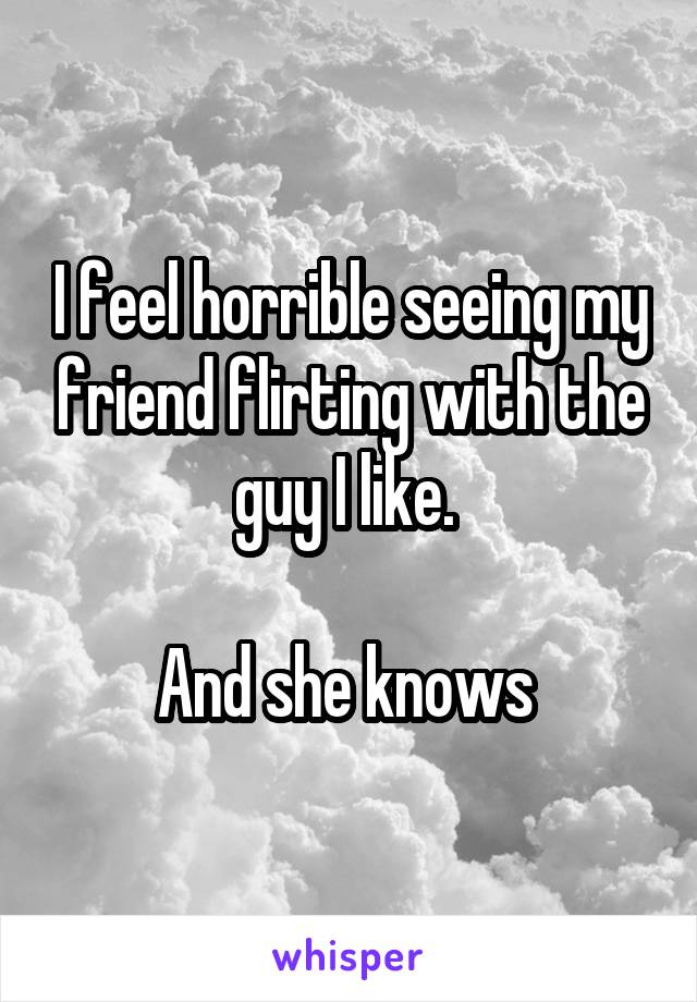 I feel horrible seeing my friend flirting with the guy I like. 

And she knows 