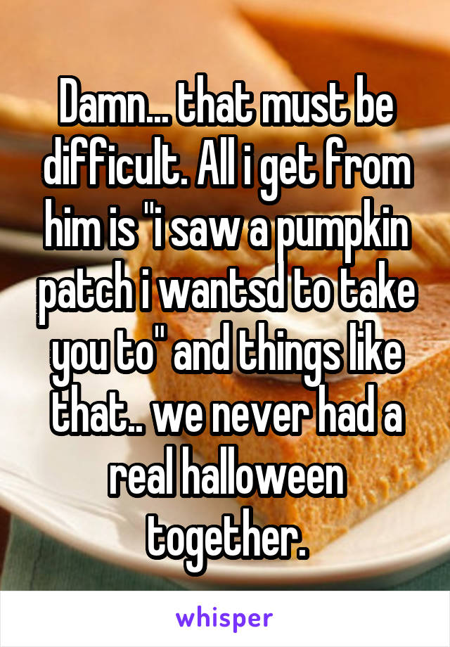 Damn... that must be difficult. All i get from him is "i saw a pumpkin patch i wantsd to take you to" and things like that.. we never had a real halloween together.