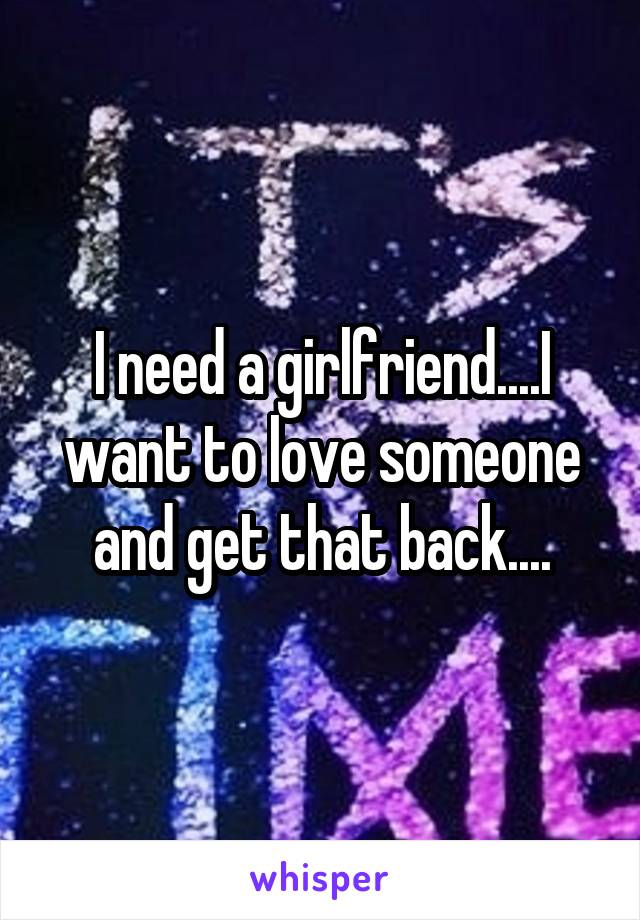 I need a girlfriend....I want to love someone and get that back....