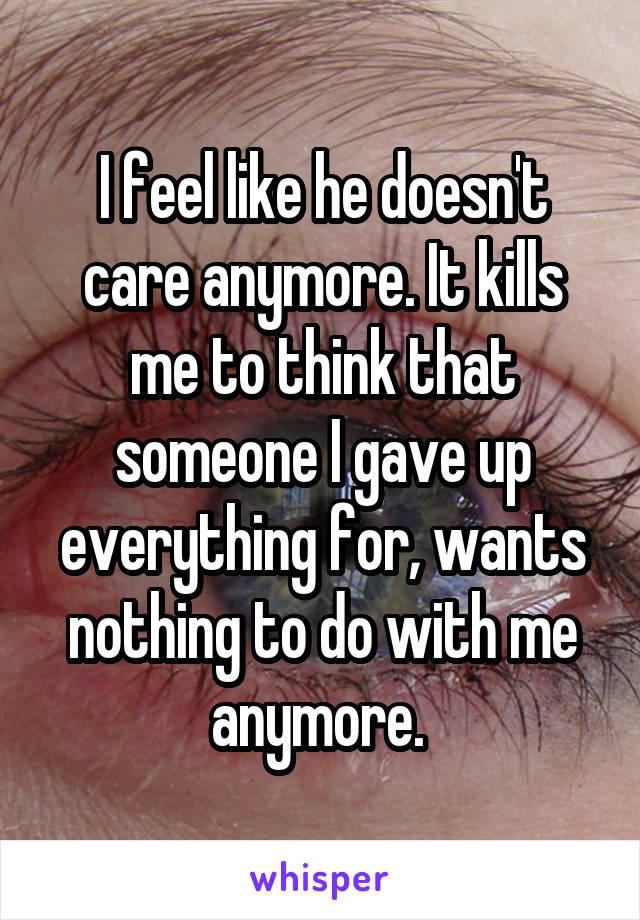 I feel like he doesn't care anymore. It kills me to think that someone I gave up everything for, wants nothing to do with me anymore. 