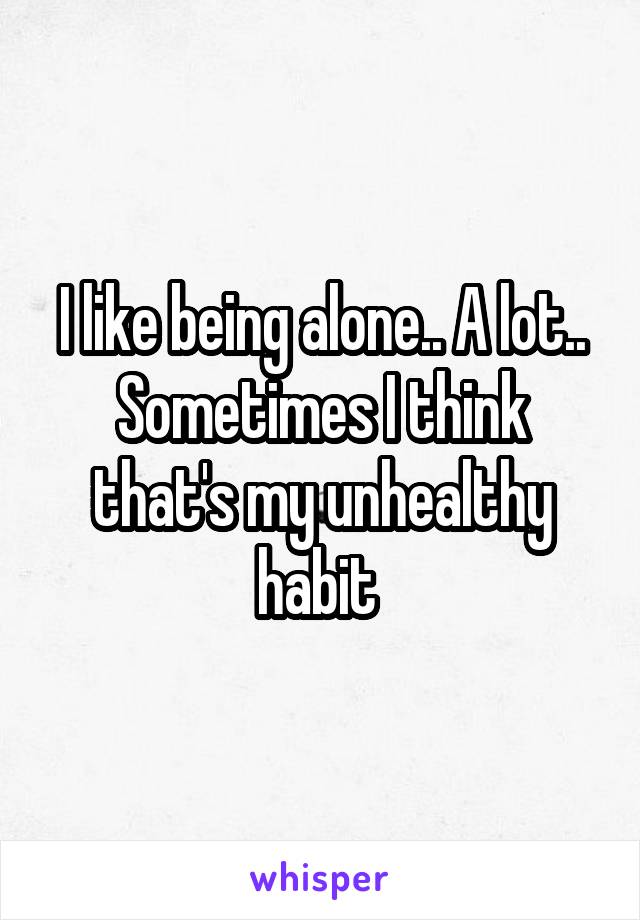 I like being alone.. A lot.. Sometimes I think that's my unhealthy habit 